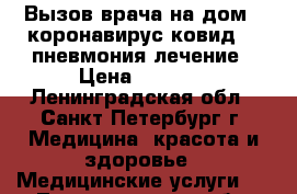 Вызов врача на дом - коронавирус ковид 19 пневмония лечение › Цена ­ 2 000 - Ленинградская обл., Санкт-Петербург г. Медицина, красота и здоровье » Медицинские услуги   . Ленинградская обл.,Санкт-Петербург г.